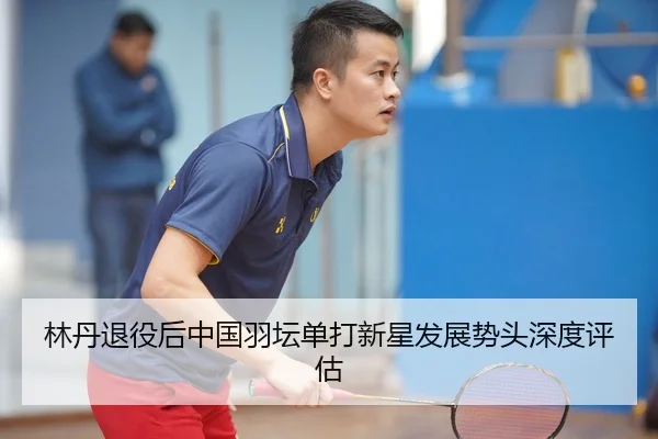 林丹退役后中国羽坛单打新星发展势头深度评估